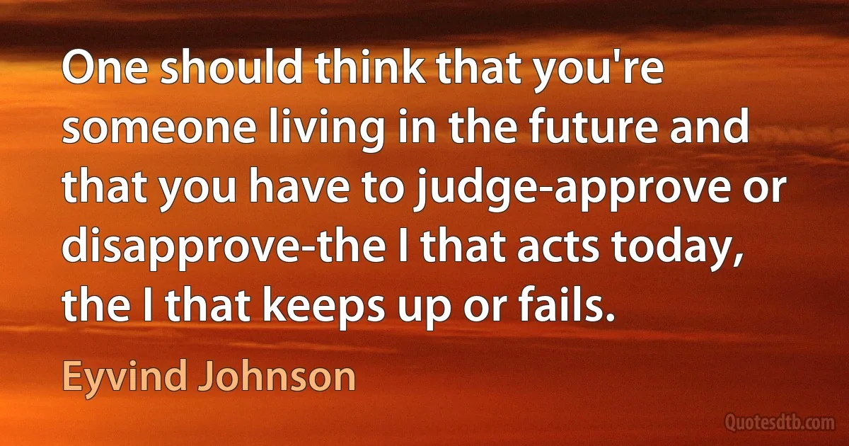 One should think that you're someone living in the future and that you have to judge-approve or disapprove-the I that acts today, the I that keeps up or fails. (Eyvind Johnson)