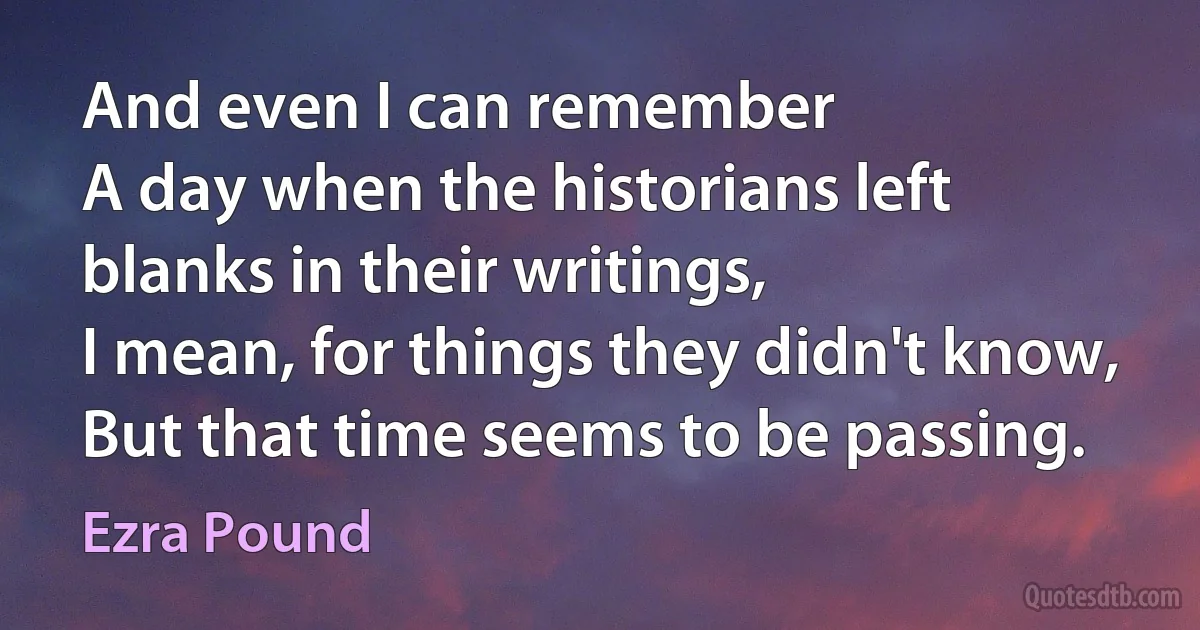 And even I can remember
A day when the historians left blanks in their writings,
I mean, for things they didn't know,
But that time seems to be passing. (Ezra Pound)