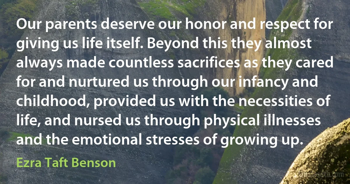 Our parents deserve our honor and respect for giving us life itself. Beyond this they almost always made countless sacrifices as they cared for and nurtured us through our infancy and childhood, provided us with the necessities of life, and nursed us through physical illnesses and the emotional stresses of growing up. (Ezra Taft Benson)