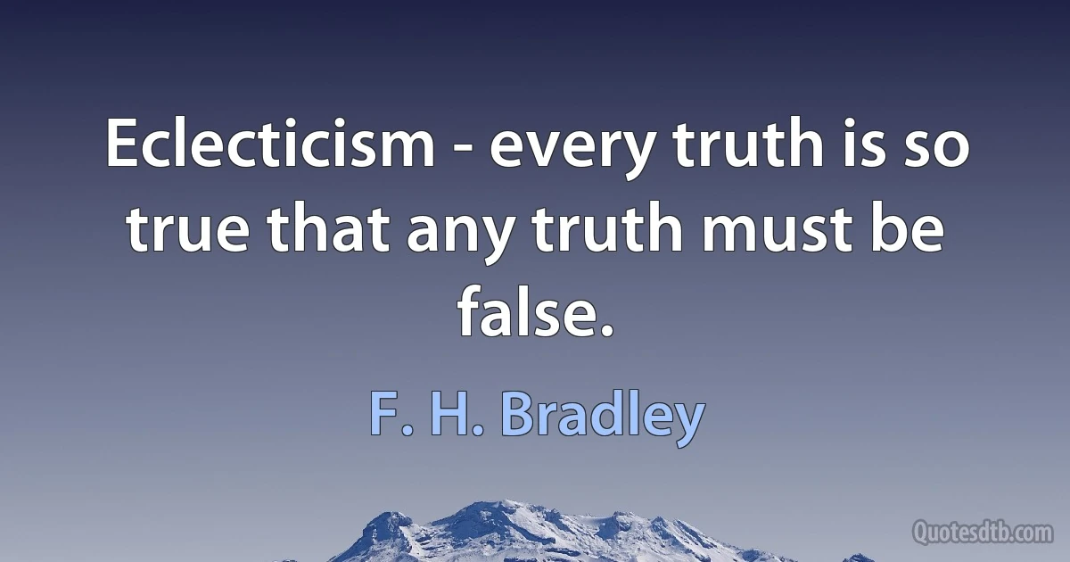 Eclecticism - every truth is so true that any truth must be false. (F. H. Bradley)