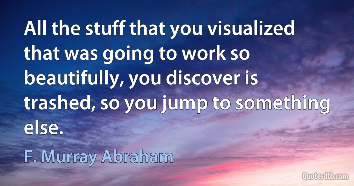 All the stuff that you visualized that was going to work so beautifully, you discover is trashed, so you jump to something else. (F. Murray Abraham)