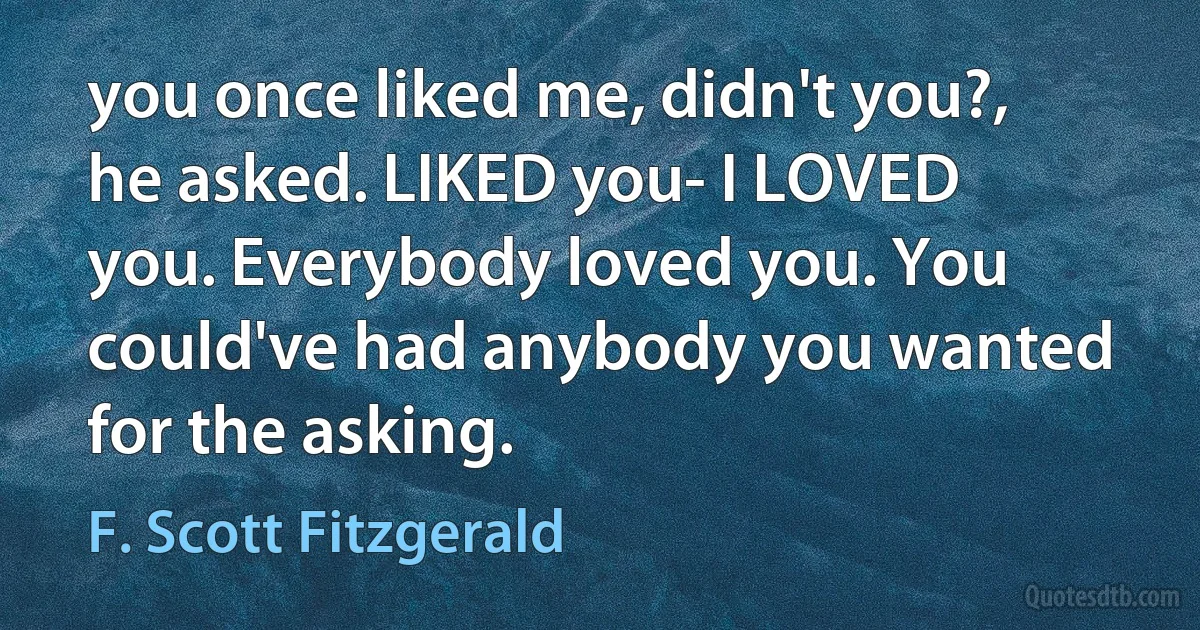 you once liked me, didn't you?, he asked. LIKED you- I LOVED you. Everybody loved you. You could've had anybody you wanted for the asking. (F. Scott Fitzgerald)