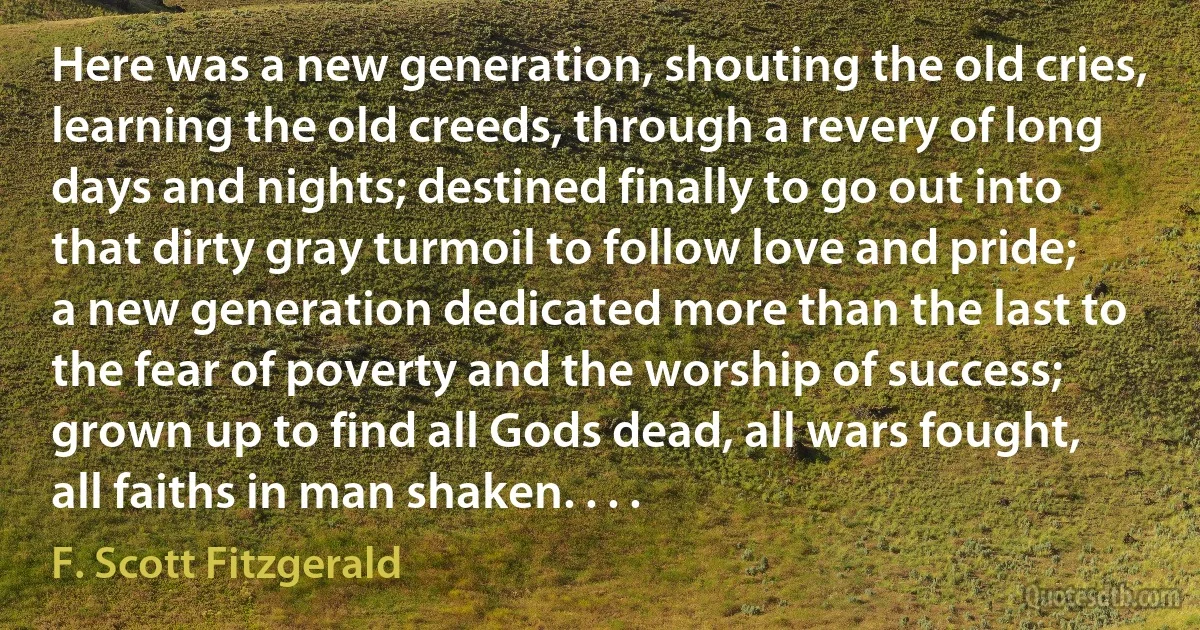 Here was a new generation, shouting the old cries, learning the old creeds, through a revery of long days and nights; destined finally to go out into that dirty gray turmoil to follow love and pride; a new generation dedicated more than the last to the fear of poverty and the worship of success; grown up to find all Gods dead, all wars fought, all faiths in man shaken. . . . (F. Scott Fitzgerald)