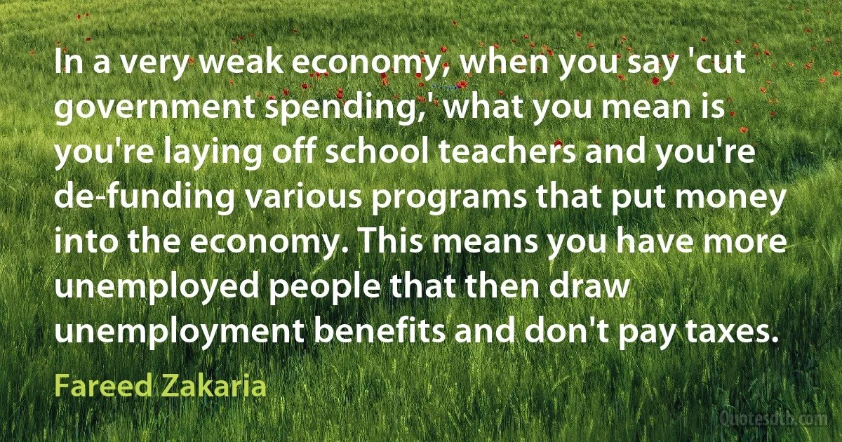 In a very weak economy, when you say 'cut government spending,' what you mean is you're laying off school teachers and you're de-funding various programs that put money into the economy. This means you have more unemployed people that then draw unemployment benefits and don't pay taxes. (Fareed Zakaria)