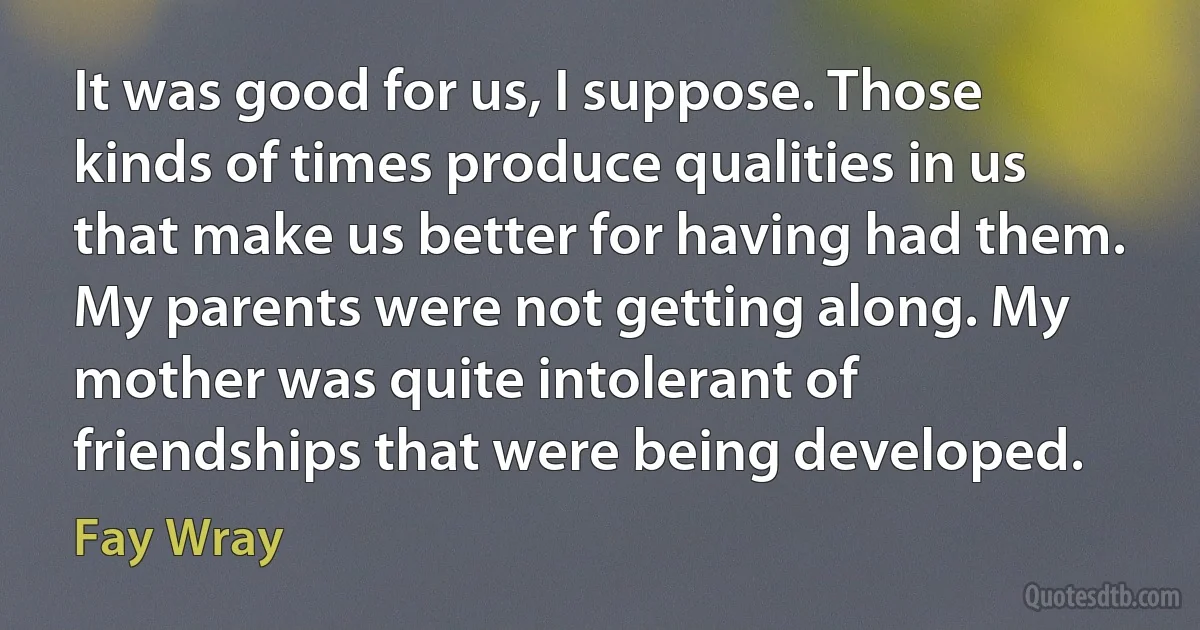 It was good for us, I suppose. Those kinds of times produce qualities in us that make us better for having had them. My parents were not getting along. My mother was quite intolerant of friendships that were being developed. (Fay Wray)