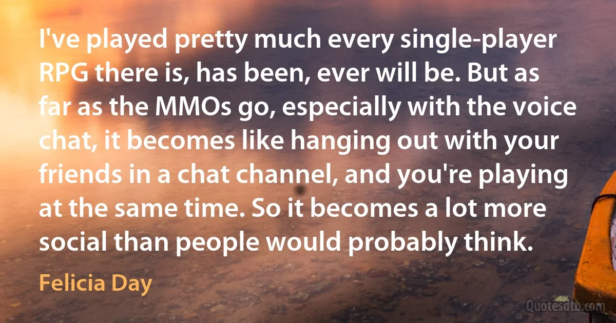 I've played pretty much every single-player RPG there is, has been, ever will be. But as far as the MMOs go, especially with the voice chat, it becomes like hanging out with your friends in a chat channel, and you're playing at the same time. So it becomes a lot more social than people would probably think. (Felicia Day)