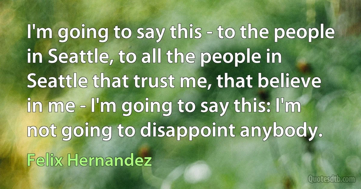 I'm going to say this - to the people in Seattle, to all the people in Seattle that trust me, that believe in me - I'm going to say this: I'm not going to disappoint anybody. (Felix Hernandez)