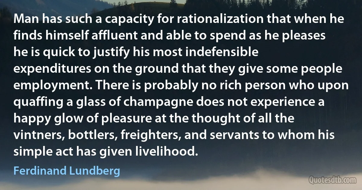 Man has such a capacity for rationalization that when he finds himself affluent and able to spend as he pleases he is quick to justify his most indefensible expenditures on the ground that they give some people employment. There is probably no rich person who upon quaffing a glass of champagne does not experience a happy glow of pleasure at the thought of all the vintners, bottlers, freighters, and servants to whom his simple act has given livelihood. (Ferdinand Lundberg)