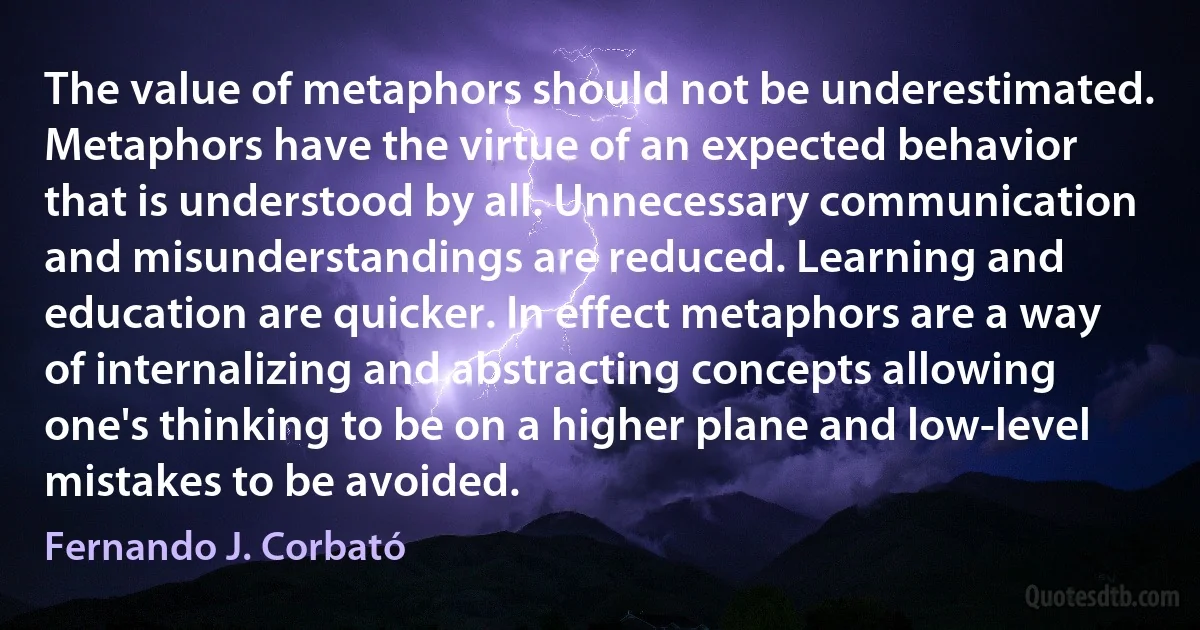 The value of metaphors should not be underestimated. Metaphors have the virtue of an expected behavior that is understood by all. Unnecessary communication and misunderstandings are reduced. Learning and education are quicker. In effect metaphors are a way of internalizing and abstracting concepts allowing one's thinking to be on a higher plane and low-level mistakes to be avoided. (Fernando J. Corbató)