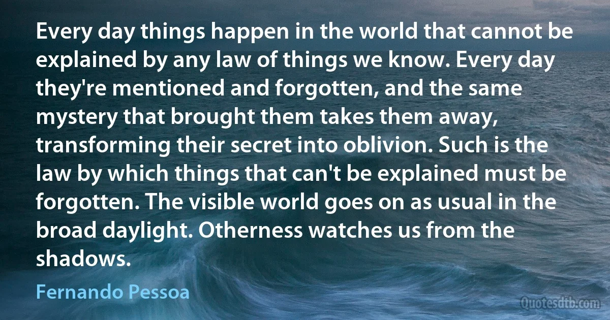 Every day things happen in the world that cannot be explained by any law of things we know. Every day they're mentioned and forgotten, and the same mystery that brought them takes them away, transforming their secret into oblivion. Such is the law by which things that can't be explained must be forgotten. The visible world goes on as usual in the broad daylight. Otherness watches us from the shadows. (Fernando Pessoa)
