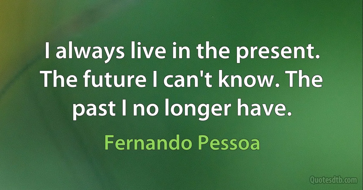 I always live in the present. The future I can't know. The past I no longer have. (Fernando Pessoa)