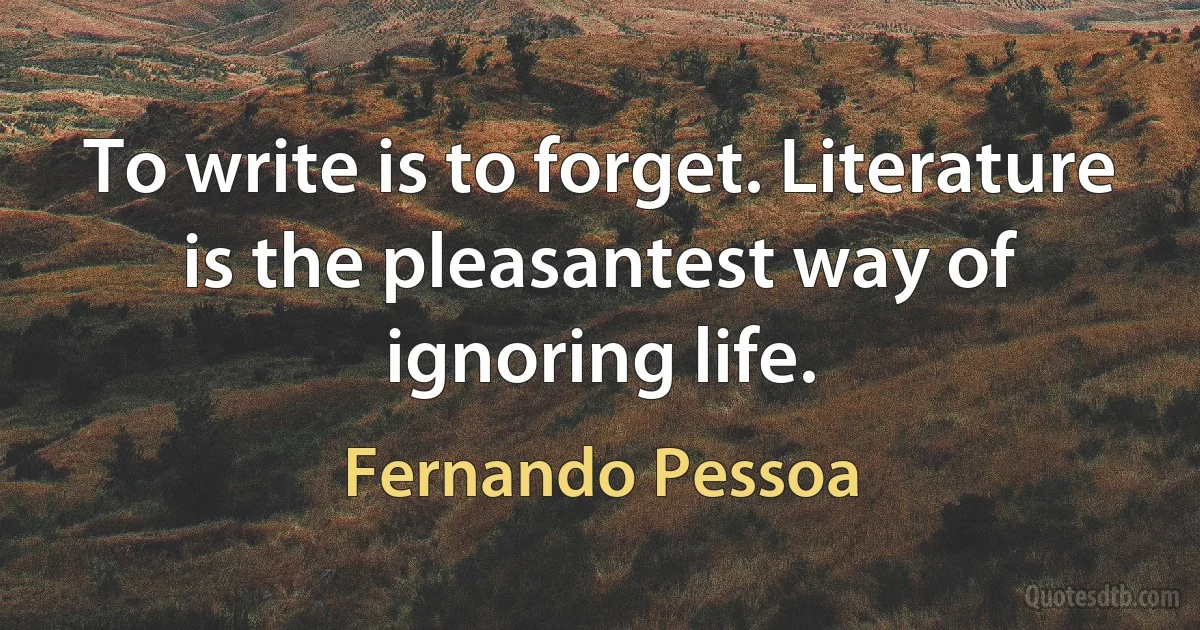 To write is to forget. Literature is the pleasantest way of ignoring life. (Fernando Pessoa)