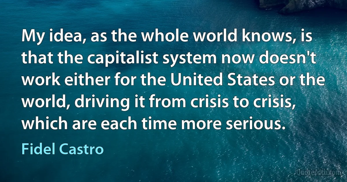 My idea, as the whole world knows, is that the capitalist system now doesn't work either for the United States or the world, driving it from crisis to crisis, which are each time more serious. (Fidel Castro)