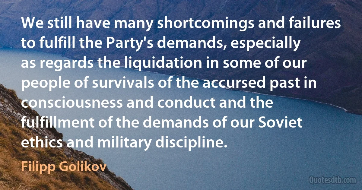 We still have many shortcomings and failures to fulfill the Party's demands, especially as regards the liquidation in some of our people of survivals of the accursed past in consciousness and conduct and the fulfillment of the demands of our Soviet ethics and military discipline. (Filipp Golikov)