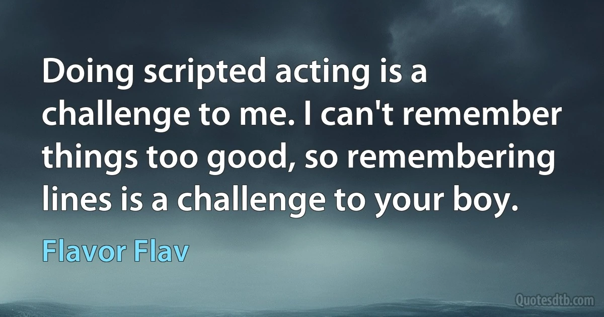 Doing scripted acting is a challenge to me. I can't remember things too good, so remembering lines is a challenge to your boy. (Flavor Flav)