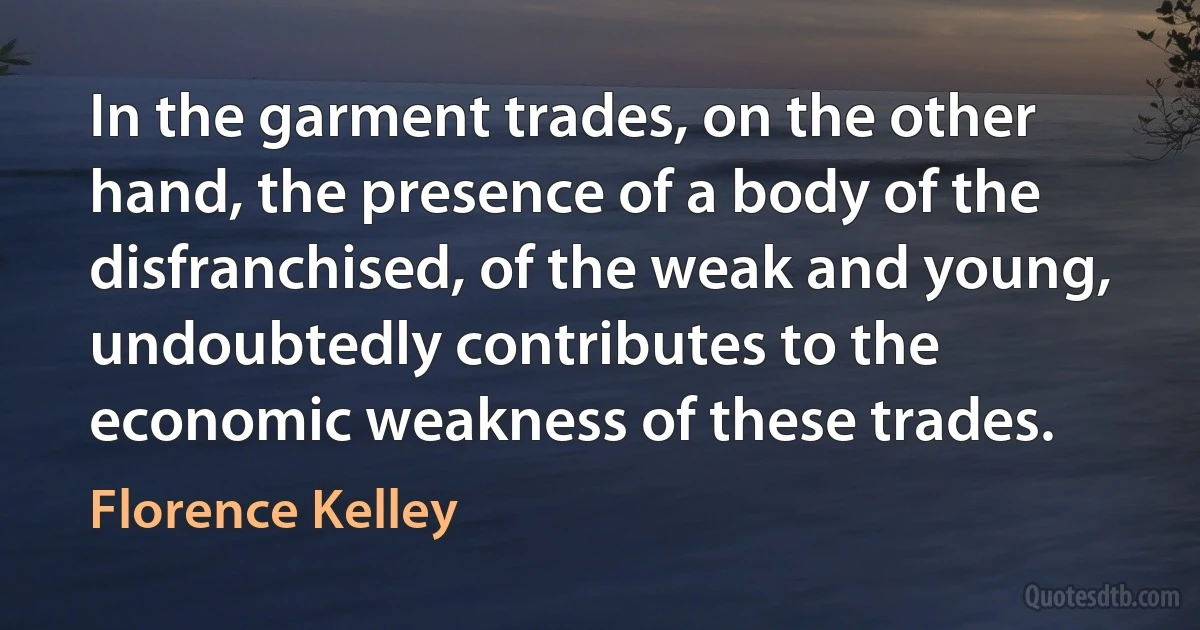 In the garment trades, on the other hand, the presence of a body of the disfranchised, of the weak and young, undoubtedly contributes to the economic weakness of these trades. (Florence Kelley)