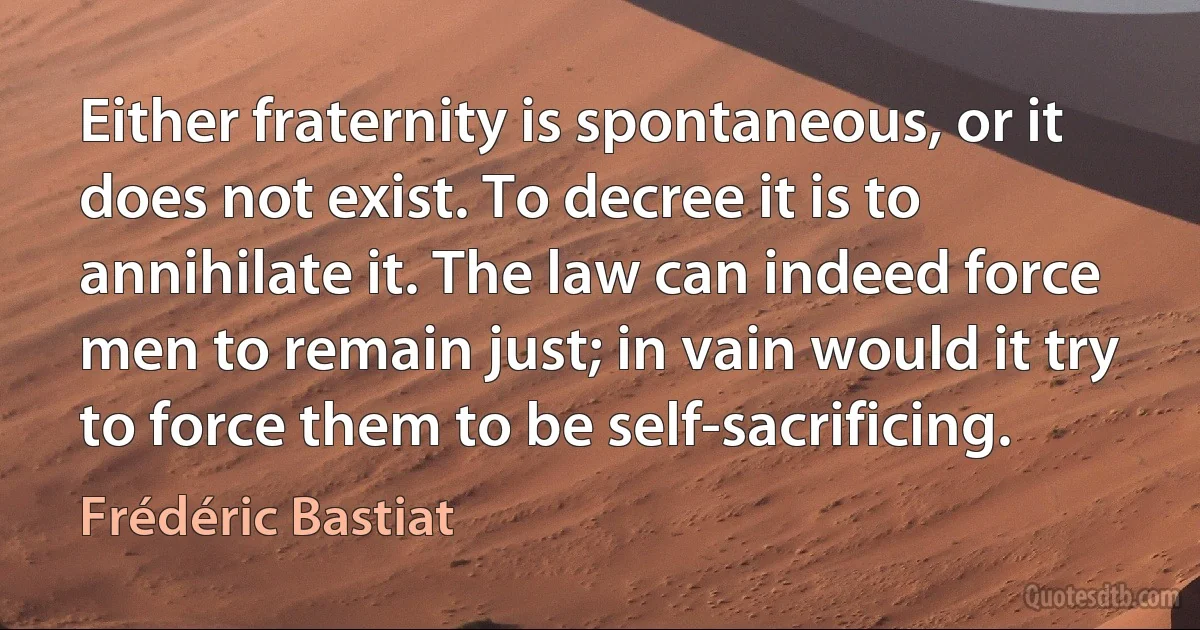 Either fraternity is spontaneous, or it does not exist. To decree it is to annihilate it. The law can indeed force men to remain just; in vain would it try to force them to be self-sacrificing. (Frédéric Bastiat)