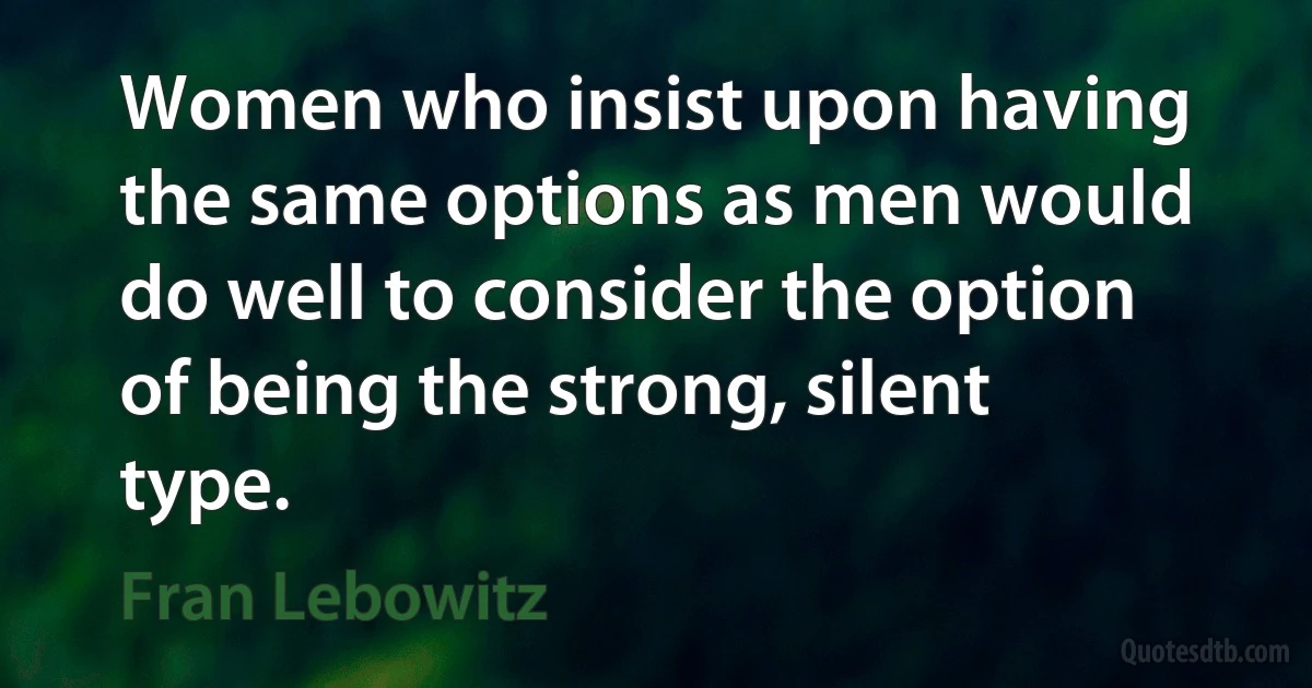 Women who insist upon having the same options as men would do well to consider the option of being the strong, silent type. (Fran Lebowitz)