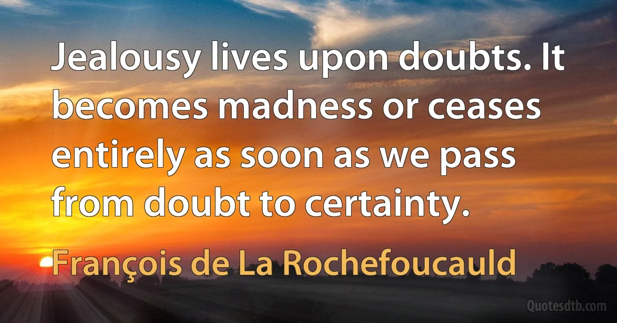 Jealousy lives upon doubts. It becomes madness or ceases entirely as soon as we pass from doubt to certainty. (François de La Rochefoucauld)