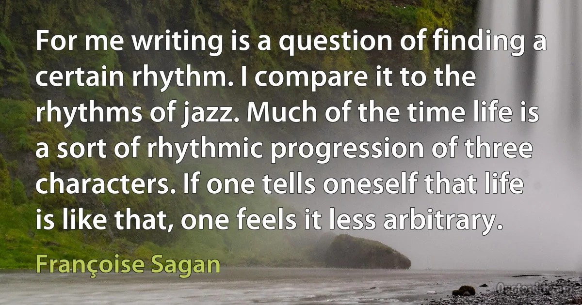 For me writing is a question of finding a certain rhythm. I compare it to the rhythms of jazz. Much of the time life is a sort of rhythmic progression of three characters. If one tells oneself that life is like that, one feels it less arbitrary. (Françoise Sagan)