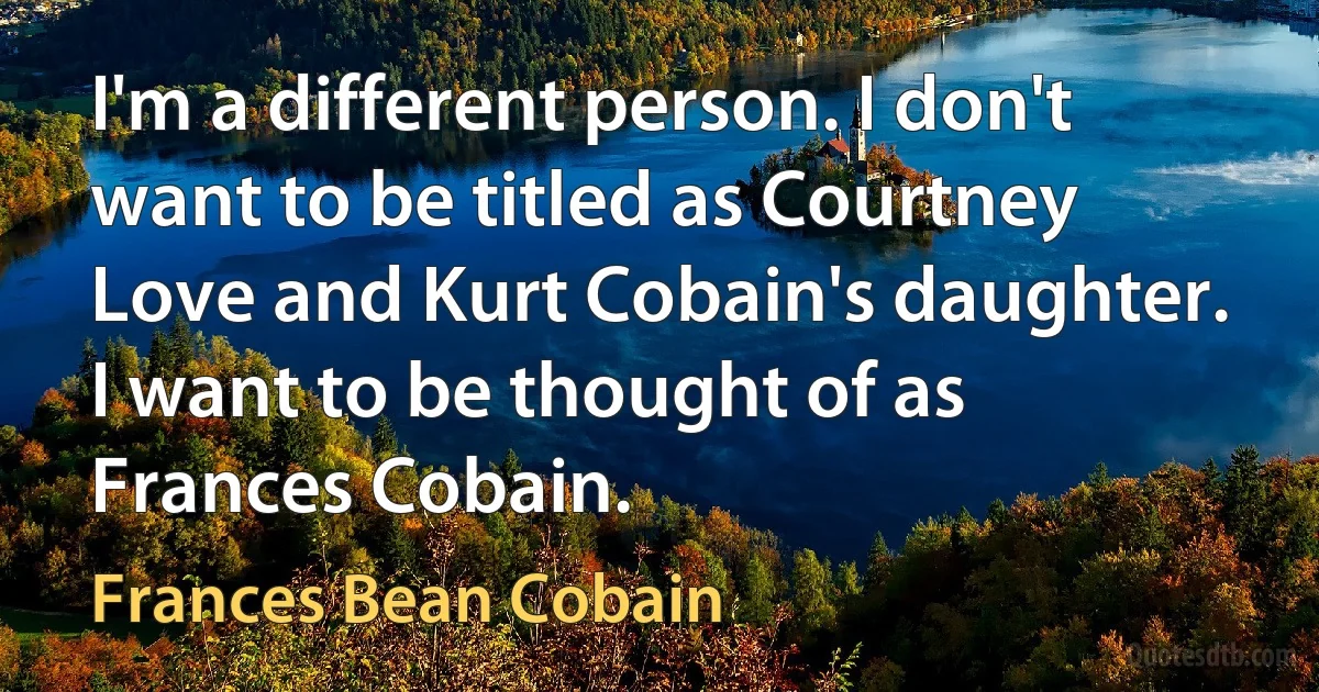 I'm a different person. I don't want to be titled as Courtney Love and Kurt Cobain's daughter. I want to be thought of as Frances Cobain. (Frances Bean Cobain)