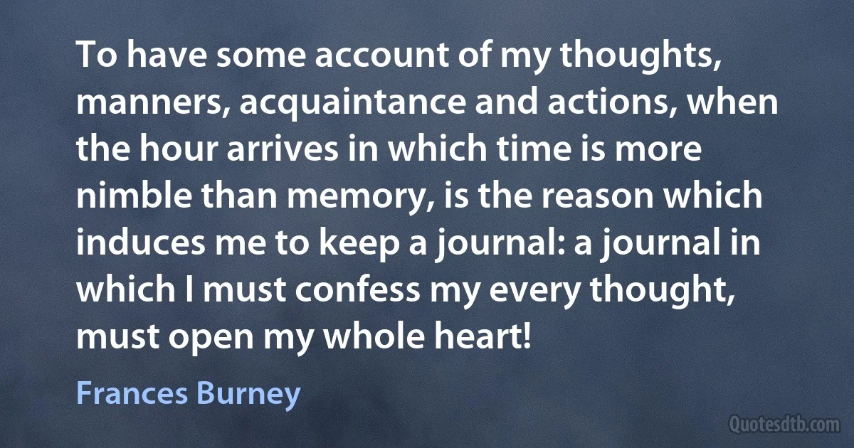 To have some account of my thoughts, manners, acquaintance and actions, when the hour arrives in which time is more nimble than memory, is the reason which induces me to keep a journal: a journal in which I must confess my every thought, must open my whole heart! (Frances Burney)