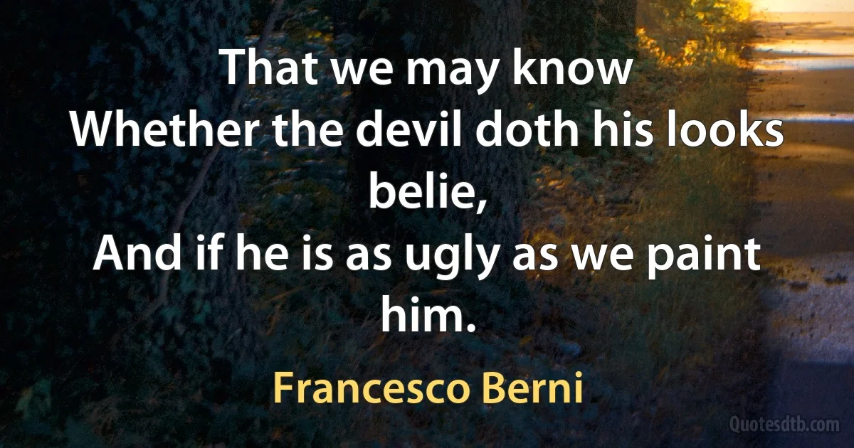 That we may know
Whether the devil doth his looks belie,
And if he is as ugly as we paint him. (Francesco Berni)