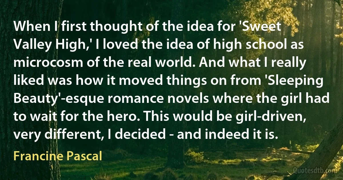 When I first thought of the idea for 'Sweet Valley High,' I loved the idea of high school as microcosm of the real world. And what I really liked was how it moved things on from 'Sleeping Beauty'-esque romance novels where the girl had to wait for the hero. This would be girl-driven, very different, I decided - and indeed it is. (Francine Pascal)