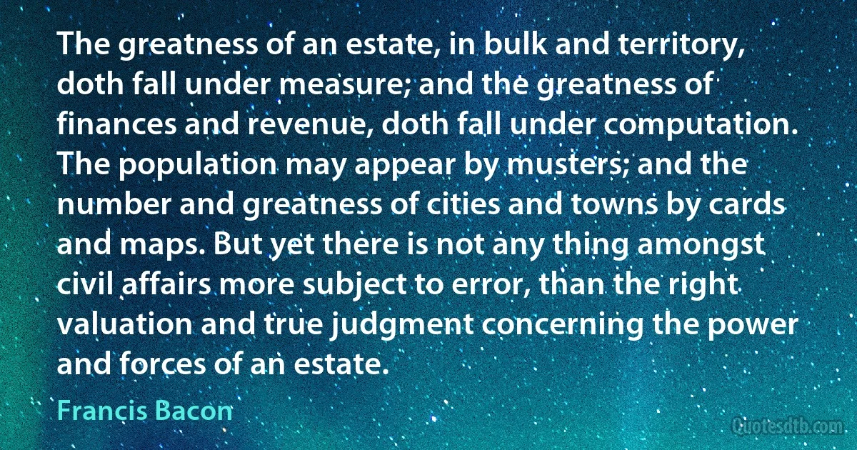 The greatness of an estate, in bulk and territory, doth fall under measure; and the greatness of finances and revenue, doth fall under computation. The population may appear by musters; and the number and greatness of cities and towns by cards and maps. But yet there is not any thing amongst civil affairs more subject to error, than the right valuation and true judgment concerning the power and forces of an estate. (Francis Bacon)