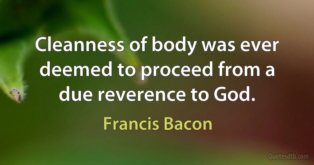 Cleanness of body was ever deemed to proceed from a due reverence to God. (Francis Bacon)