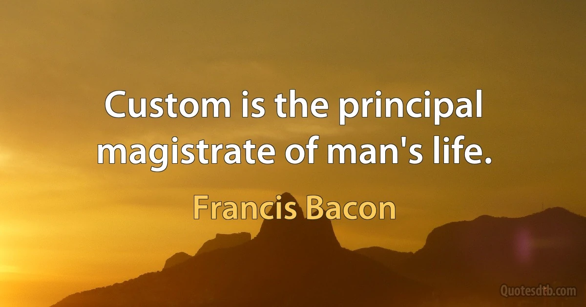 Custom is the principal magistrate of man's life. (Francis Bacon)