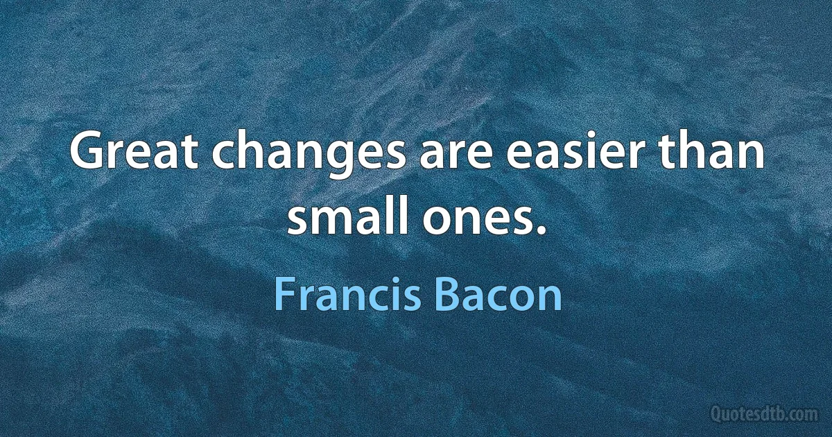 Great changes are easier than small ones. (Francis Bacon)