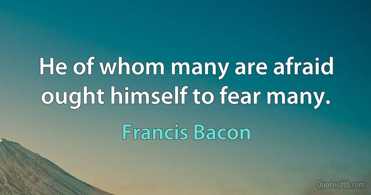 He of whom many are afraid ought himself to fear many. (Francis Bacon)