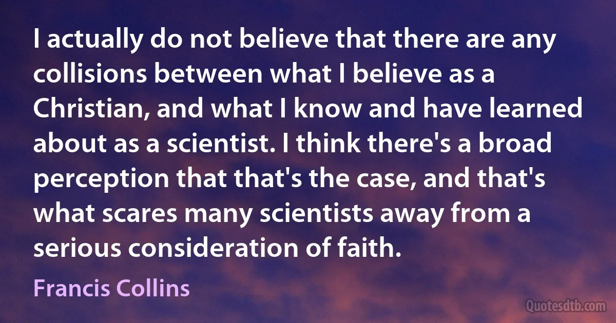 I actually do not believe that there are any collisions between what I believe as a Christian, and what I know and have learned about as a scientist. I think there's a broad perception that that's the case, and that's what scares many scientists away from a serious consideration of faith. (Francis Collins)