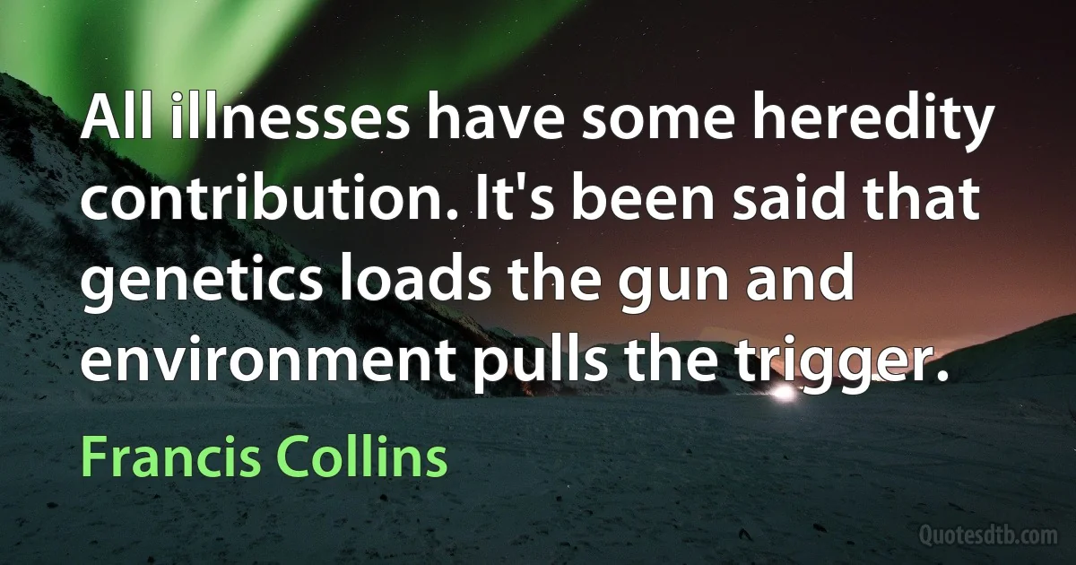 All illnesses have some heredity contribution. It's been said that genetics loads the gun and environment pulls the trigger. (Francis Collins)