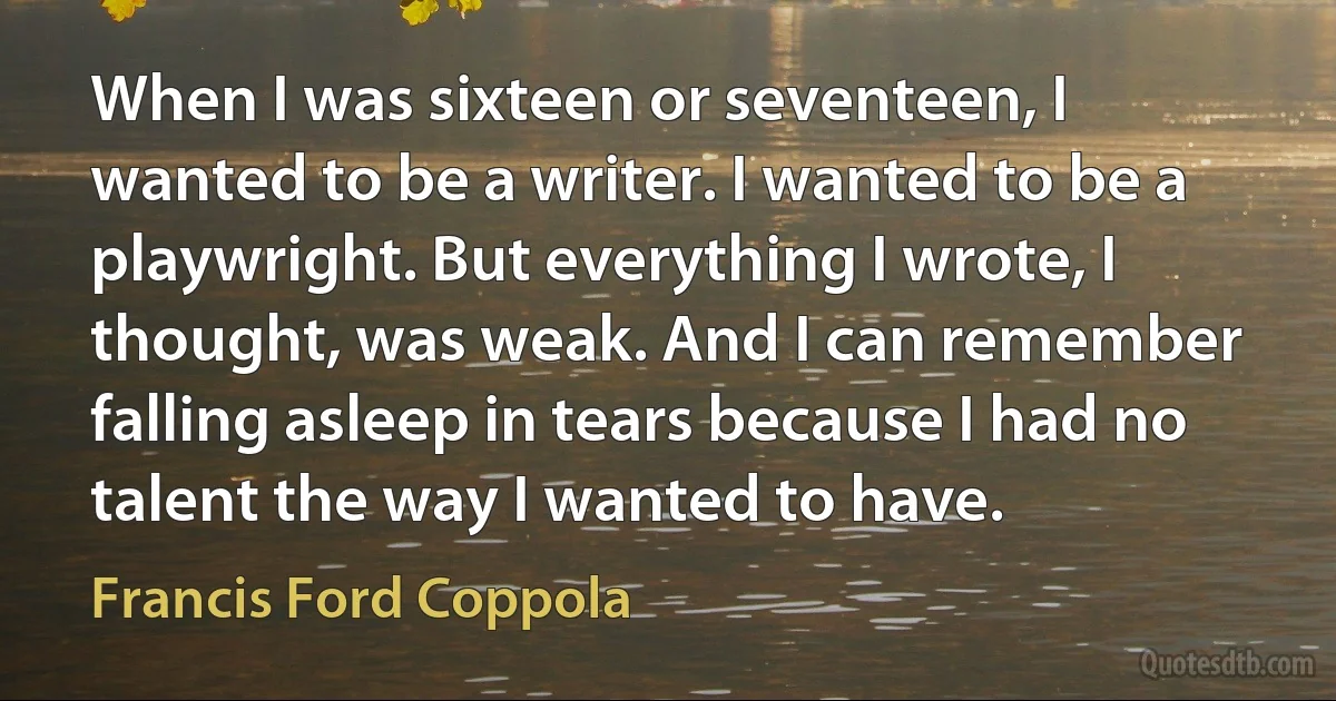 When I was sixteen or seventeen, I wanted to be a writer. I wanted to be a playwright. But everything I wrote, I thought, was weak. And I can remember falling asleep in tears because I had no talent the way I wanted to have. (Francis Ford Coppola)