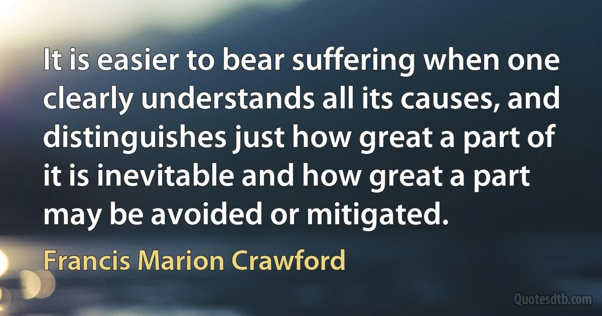 It is easier to bear suffering when one clearly understands all its causes, and distinguishes just how great a part of it is inevitable and how great a part may be avoided or mitigated. (Francis Marion Crawford)