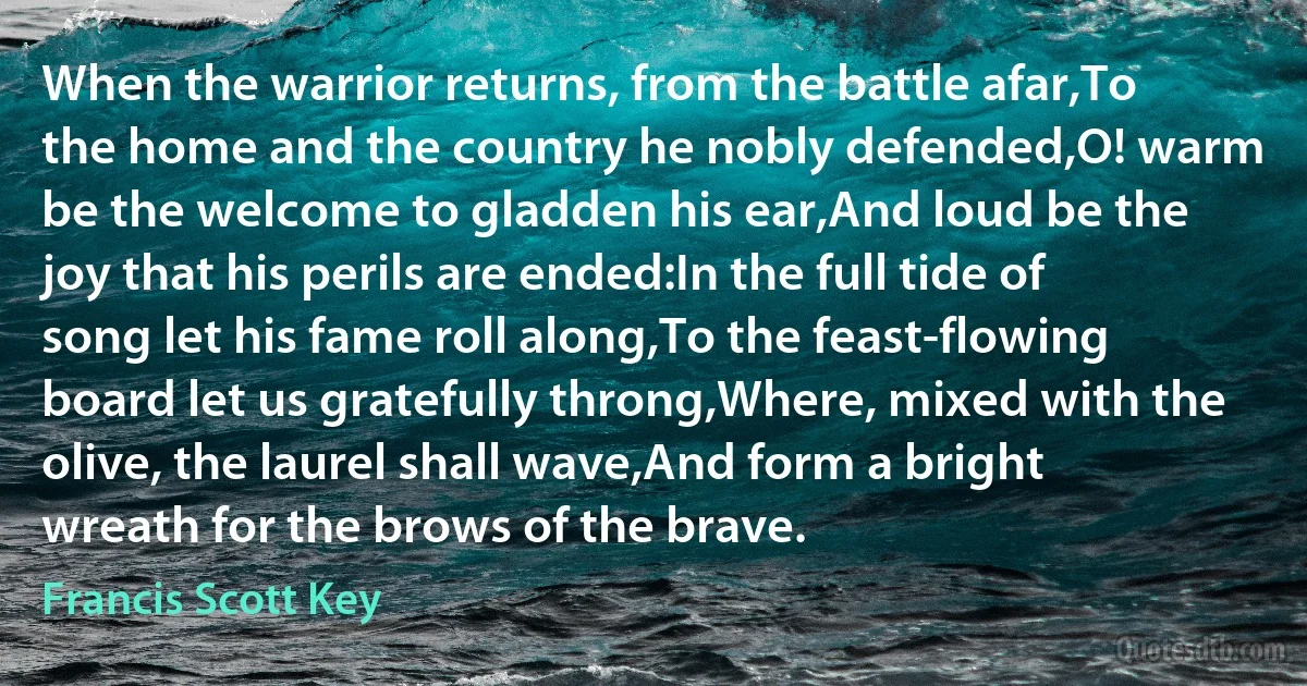 When the warrior returns, from the battle afar,To the home and the country he nobly defended,O! warm be the welcome to gladden his ear,And loud be the joy that his perils are ended:In the full tide of song let his fame roll along,To the feast-flowing board let us gratefully throng,Where, mixed with the olive, the laurel shall wave,And form a bright wreath for the brows of the brave. (Francis Scott Key)