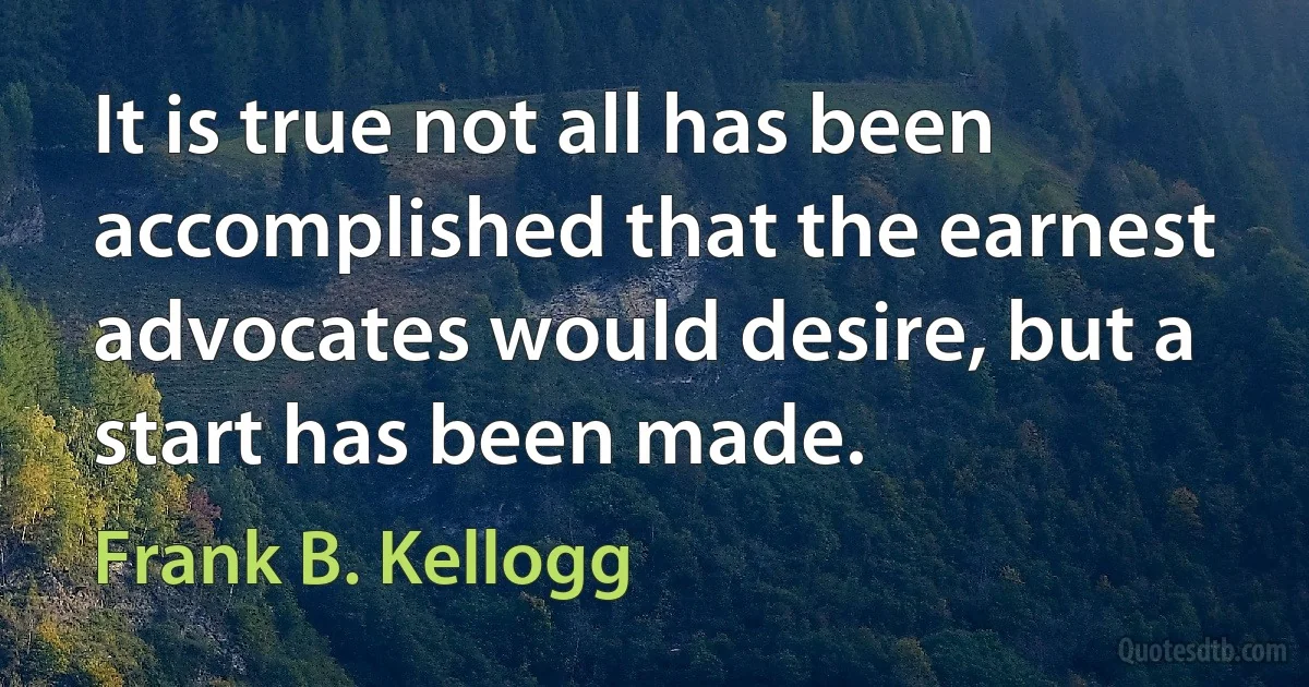 It is true not all has been accomplished that the earnest advocates would desire, but a start has been made. (Frank B. Kellogg)