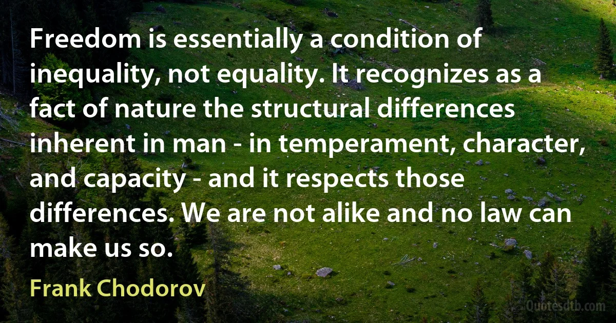 Freedom is essentially a condition of inequality, not equality. It recognizes as a fact of nature the structural differences inherent in man - in temperament, character, and capacity - and it respects those differences. We are not alike and no law can make us so. (Frank Chodorov)