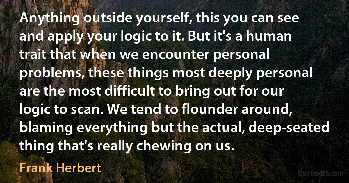 Anything outside yourself, this you can see and apply your logic to it. But it's a human trait that when we encounter personal problems, these things most deeply personal are the most difficult to bring out for our logic to scan. We tend to flounder around, blaming everything but the actual, deep-seated thing that's really chewing on us. (Frank Herbert)