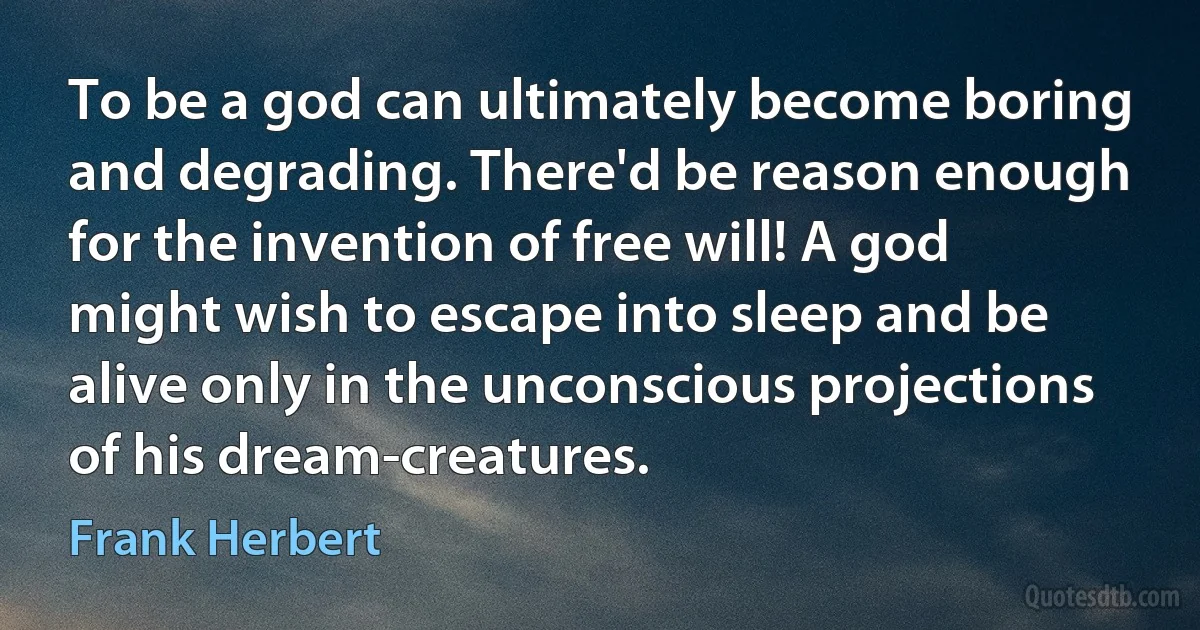 To be a god can ultimately become boring and degrading. There'd be reason enough for the invention of free will! A god might wish to escape into sleep and be alive only in the unconscious projections of his dream-creatures. (Frank Herbert)