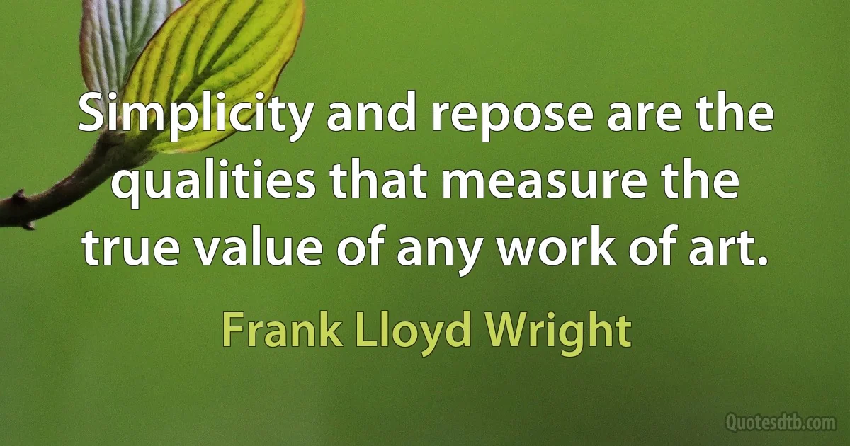 Simplicity and repose are the qualities that measure the true value of any work of art. (Frank Lloyd Wright)