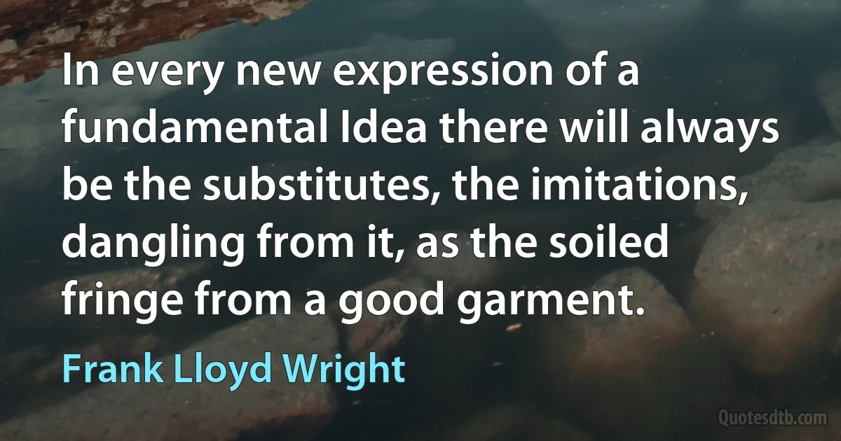 In every new expression of a fundamental Idea there will always be the substitutes, the imitations, dangling from it, as the soiled fringe from a good garment. (Frank Lloyd Wright)