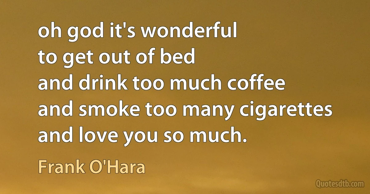 oh god it's wonderful
to get out of bed
and drink too much coffee
and smoke too many cigarettes
and love you so much. (Frank O'Hara)