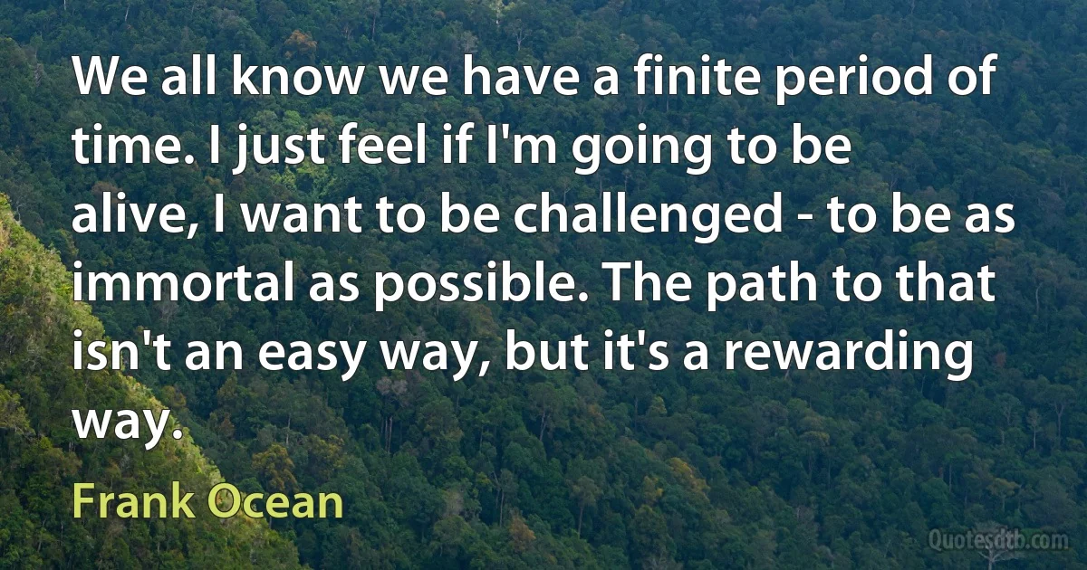 We all know we have a finite period of time. I just feel if I'm going to be alive, I want to be challenged - to be as immortal as possible. The path to that isn't an easy way, but it's a rewarding way. (Frank Ocean)