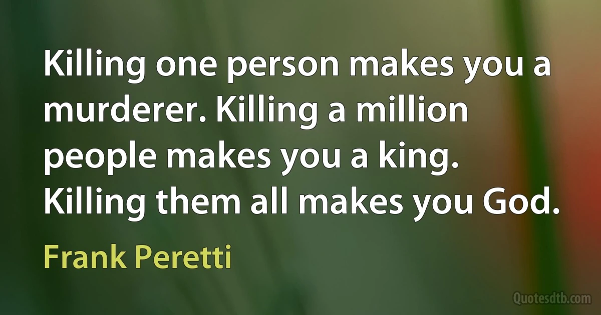 Killing one person makes you a murderer. Killing a million people makes you a king. Killing them all makes you God. (Frank Peretti)