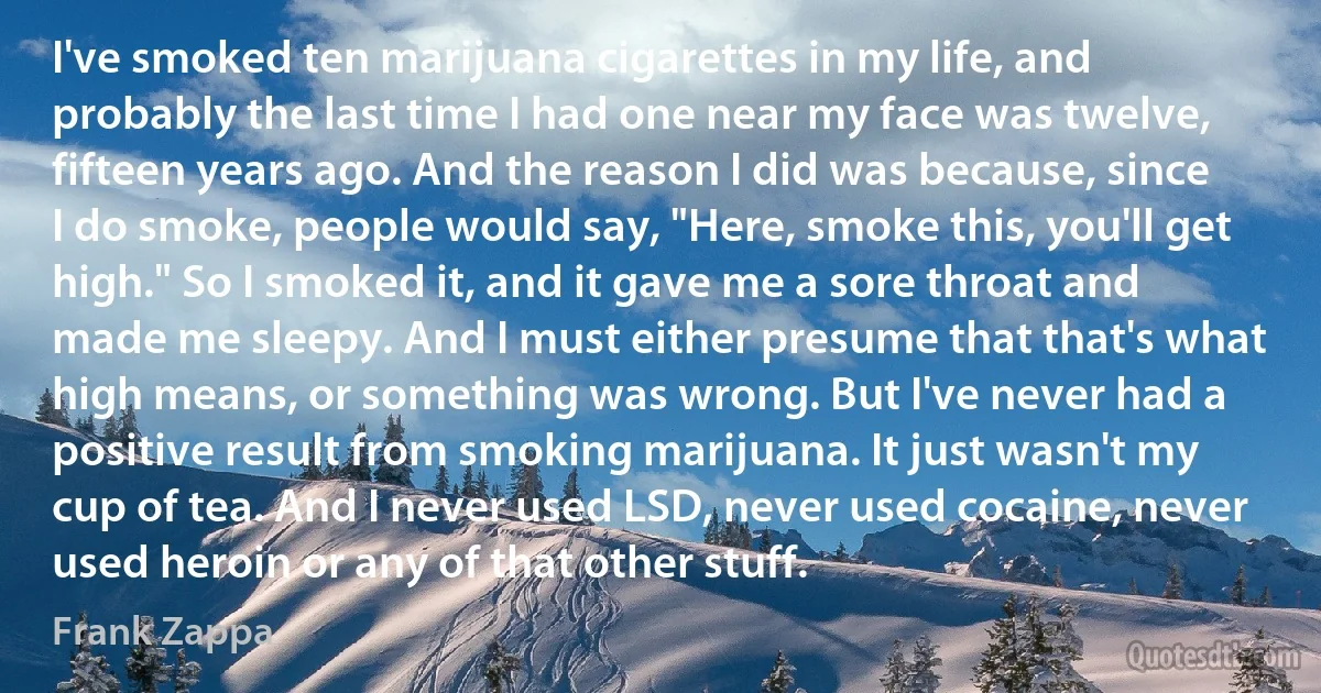 I've smoked ten marijuana cigarettes in my life, and probably the last time I had one near my face was twelve, fifteen years ago. And the reason I did was because, since I do smoke, people would say, "Here, smoke this, you'll get high." So I smoked it, and it gave me a sore throat and made me sleepy. And I must either presume that that's what high means, or something was wrong. But I've never had a positive result from smoking marijuana. It just wasn't my cup of tea. And I never used LSD, never used cocaine, never used heroin or any of that other stuff. (Frank Zappa)