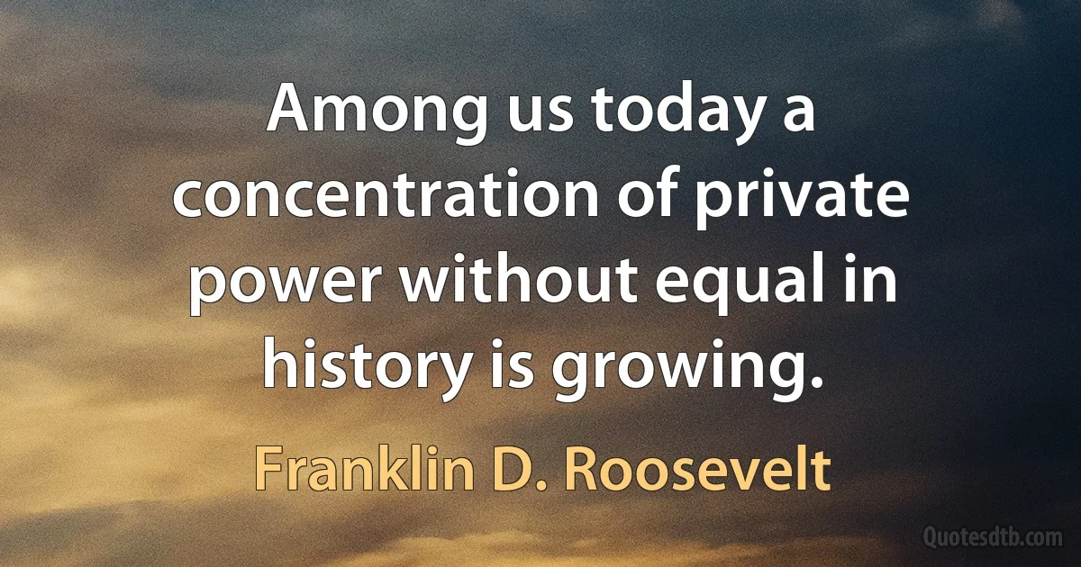 Among us today a concentration of private power without equal in history is growing. (Franklin D. Roosevelt)