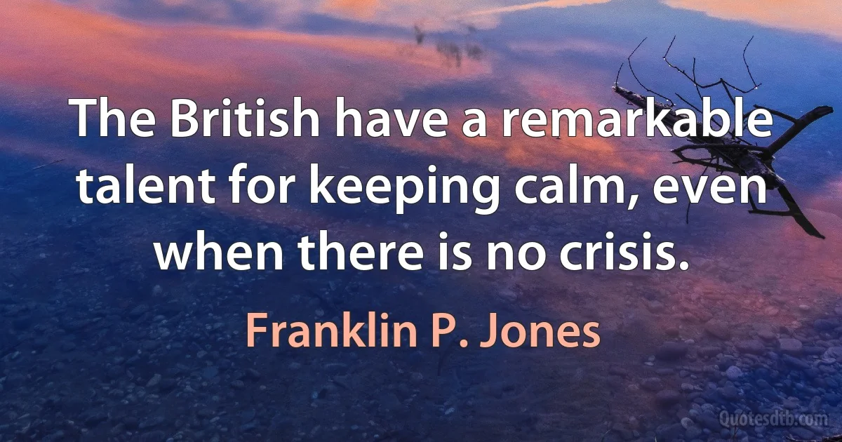 The British have a remarkable talent for keeping calm, even when there is no crisis. (Franklin P. Jones)